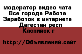 модератор видео-чата - Все города Работа » Заработок в интернете   . Дагестан респ.,Каспийск г.